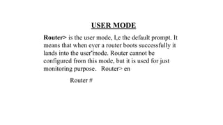 USER MODE
Router> is the user mode, I,e the default prompt. It
means that when ever a router boots successfully it
lands into the user mode. Router cannot be
configured from this mode, but it is used for just
monitoring purpose. Router> en
Router #
 