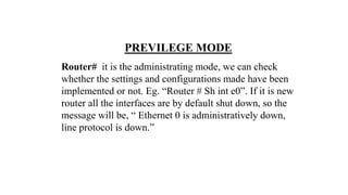 PREVILEGE MODE
Router# it is the administrating mode, we can check
whether the settings and configurations made have been
implemented or not. Eg. “Router # Sh int e0”. If it is new
router all the interfaces are by default shut down, so the
message will be, “ Ethernet 0 is administratively down,
line protocol is down.”
 