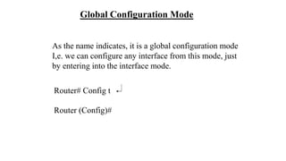 Router# Config t
Router (Config)#
Global Configuration Mode
As the name indicates, it is a global configuration mode
I,e. we can configure any interface from this mode, just
by entering into the interface mode.
 