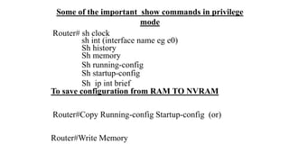 Some of the important show commands in privilege
mode
Router# sh clock
sh int (interface name eg e0)
Sh history
Sh memory
Sh running-config
Sh startup-config
Sh ip int brief
To save configuration from RAM TO NVRAM
Router#Copy Running-config Startup-config (or)
Router#Write Memory
 