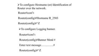To configure Hostname (or) Identification of
Router over the network.
Router#conf t
Router(config)#Hostname R_2503
Router(config)#^Z
To configure Logging banner.
Router#conf t
Router(config)#Banner Motd #
Enter text message………….#
Router(config)#^Z
 