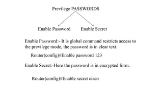 Previlege PASSWORDS
Enable Password Enable Secret
Enable Password:- It is global command restricts access to
the previlege mode, the password is in clear text.
Router(config)#Enable password 123
Enable Secret:-Here the password is in encrypted form.
Router(config)#Enable secret cisco
 