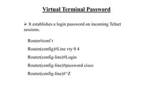 Virtual Terminal Password
 It establishes a login password on incoming Telnet
sessions.
Router#conf t
Router(config)#Line vty 0 4
Router(config-line)#Login
Router(config-line)#password cisco
Router(config-line)#^Z
 