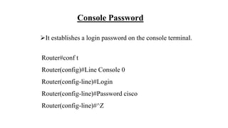 Console Password
It establishes a login password on the console terminal.
Router#conf t
Router(config)#Line Console 0
Router(config-line)#Login
Router(config-line)#Password cisco
Router(config-line)#^Z
 