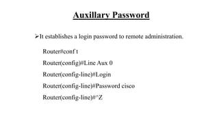 Auxillary Password
It establishes a login password to remote administration.
Router#conf t
Router(config)#Line Aux 0
Router(config-line)#Login
Router(config-line)#Password cisco
Router(config-line)#^Z
 