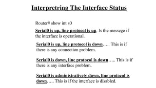 Interpretring The Interface Status
Router# show int s0
Serial0 is up, line protocol is up. Is the messege if
the interface is operational.
Serial0 is up, line protocol is down….. This is if
there is any connection problem.
Serial0 is down, line protocol is down….. This is if
there is any interface problem.
Serial0 is administratively down, line protocol is
down….. This is if the interface is disabled.
 