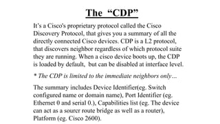 The “CDP”
It’s a Cisco's proprietary protocol called the Cisco
Discovery Protocol, that gives you a summary of all the
directly connected Cisco devices. CDP is a L2 protocol,
that discovers neighbor regardless of which protocol suite
they are running. When a cisco device boots up, the CDP
is loaded by default, but can be disabled at interface level.
* The CDP is limited to the immediate neighbors only…
The summary includes Device Identifier(eg. Switch
configured name or domain name), Port Identifier (eg.
Ethernet 0 and serial 0.), Capabilities list (eg. The device
can act as a sourcr route bridge as well as a router),
Platform (eg. Cisco 2600).
 