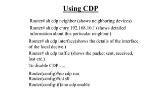 Using CDP
Router# sh cdp neighbor (shows neighboring devices)
To disable CDP….,
Router(config)#no cdp run
Router(config)#int s0
Router(config-if)#no cdp enable
Router# sh cdp entry 192.168.10.1 (shows detailed
information about this perticular neighbor.)
Router# sh cdp interface(shows the details of the interface
of the local decive.)
Router# sh cdp traffic (shows the packet sent, received,
lost etc.)
 