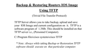 Backup & Restoring Routers IOS Image
Using TFTP
(Trivial File Transfer Protocol)
TFTP Server allows you to take backup, upload and save
your IOS Image and current configuration on it. TFTP is a
software program of 1.3Mb. This should be installed on that
TFTP server i.e., (Personnel Computer).
C:Program filescisco systemscisco TFTP
* Note: Always while taking Backup or Restoration TFTP
software should execute on that particular computer.
 