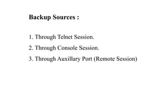 Backup Sources :
1. Through Telnet Session.
2. Through Console Session.
3. Through Auxillary Port (Remote Session)
 