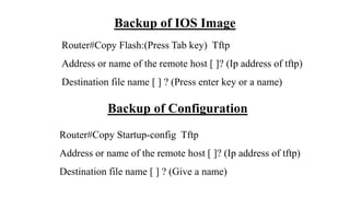 Backup of IOS Image
Router#Copy Flash:(Press Tab key) Tftp
Address or name of the remote host [ ]? (Ip address of tftp)
Destination file name [ ] ? (Press enter key or a name)
Backup of Configuration
Router#Copy Startup-config Tftp
Address or name of the remote host [ ]? (Ip address of tftp)
Destination file name [ ] ? (Give a name)
 