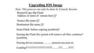 Upgrading IOS Image
Note: This process can only be done by Console Session.
Router#Copy tftp Flash:
Address or name of remote host []?
Source file name []?
Destination file name []?
Erase Flash: before copying [confirm]?
Erasing the Flash file system will remove all files: continue?
[confirm]
Erasing device eeeeeeee……….eeeeeee.eee.eeee.ee
Loading!!!!!!!!!!!!!!!!!!!!!!!!!!!!!…….!!!!…….!!!!!!
 
