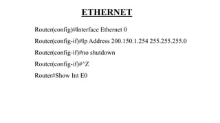 ETHERNET
Router(config)#Interface Ethernet 0
Router(config-if)#Ip Address 200.150.1.254 255.255.255.0
Router(config-if)#no shutdown
Router(config-if)#^Z
Router#Show Int E0
 