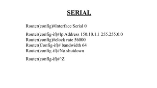 SERIAL
Router(config)#Interface Serial 0
Router(config-if)#Ip Address 150.10.1.1 255.255.0.0
Router(config)#clock rate 56000
Router(Config-if)# bandwidth 64
Router(config-if)#No shutdown
Router(config-if)#^Z
 