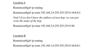 Location A
Router(config)# ip routing
Router(config)# ip route 192.168.2.0 255.255.255.0 10.0.0.2
Note* if we don’t know the address of next hop, we can just
write the name of the hop.
Router(config)# ip route 192.168.2.0 255.255.255.0 S0
Location B
Router(config)# ip routing
Router(config)# ip route 192.168.1.0 255.255.255.0 10.0.0.1
 
