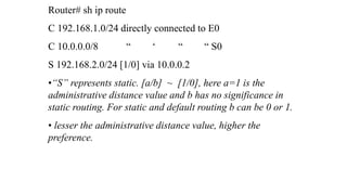 Router# sh ip route
C 192.168.1.0/24 directly connected to E0
C 10.0.0.0/8 “ ‘ “ “ S0
S 192.168.2.0/24 [1/0] via 10.0.0.2
•“S” represents static. [a/b] ~ [1/0], here a=1 is the
administrative distance value and b has no significance in
static routing. For static and default routing b can be 0 or 1.
• lesser the administrative distance value, higher the
preference.
 