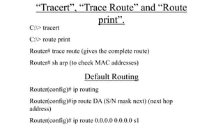 “Tracert”, “Trace Route” and “Route
print”.
C:> tracert
C:> route print
Router# trace route (gives the complete route)
Router# sh arp (to check MAC addresses)
Default Routing
Router(config)# ip routing
Router(config)#ip route DA (S/N mask next) (next hop
address)
Router(config)# ip route 0.0.0.0 0.0.0.0 s1
 