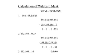 Calculation of Wildcard Mask
WCM = BCM-SNM
1. 192.168.1.0/24
255.255.255.255
- 255.255.255. 0
0 . 0 . 0 .255
2. 192.168.1.0/27
255.255.255.255
- 255.255.255.224
0 . 0 . 0 . 31
3. 192.160.1.10 0.0.0.0
 