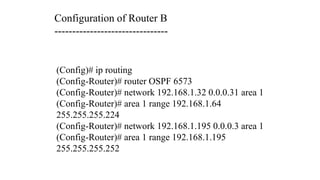 (Config)# ip routing
(Config-Router)# router OSPF 6573
(Config-Router)# network 192.168.1.32 0.0.0.31 area 1
(Config-Router)# area 1 range 192.168.1.64
255.255.255.224
(Config-Router)# network 192.168.1.195 0.0.0.3 area 1
(Config-Router)# area 1 range 192.168.1.195
255.255.255.252
Configuration of Router B
--------------------------------
 