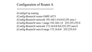 (Config)# ip routing
(Config-Router)# router OSPF 6573
(Config-Router)# network 192.168.1.0 0.0.0.255 area 1
(Config-Router)# area 1 range 192.168.1.0 255.255.255.0
(Config-Router)# network 172.16.0.0 0.0.255.255 area 0
(Config-Router)# area 0 range 172.16.0.0 255.255.0.0
Configuration of Router A
--------------------------------
 