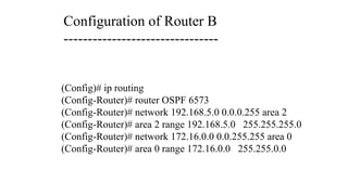 Configuration of Router B
--------------------------------
(Config)# ip routing
(Config-Router)# router OSPF 6573
(Config-Router)# network 192.168.5.0 0.0.0.255 area 2
(Config-Router)# area 2 range 192.168.5.0 255.255.255.0
(Config-Router)# network 172.16.0.0 0.0.255.255 area 0
(Config-Router)# area 0 range 172.16.0.0 255.255.0.0
 