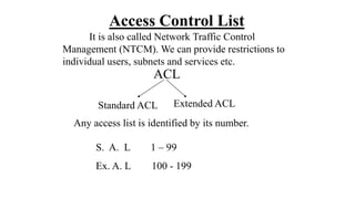 Access Control List
It is also called Network Traffic Control
Management (NTCM). We can provide restrictions to
individual users, subnets and services etc.
ACL
Standard ACL Extended ACL
Any access list is identified by its number.
S. A. L 1 – 99
Ex. A. L 100 - 199
 