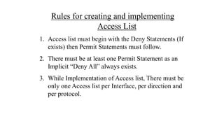 Rules for creating and implementing
Access List
1. Access list must begin with the Deny Statements (If
exists) then Permit Statements must follow.
2. There must be at least one Permit Statement as an
Implicit “Deny All” always exists.
3. While Implementation of Access list, There must be
only one Access list per Interface, per direction and
per protocol.
 