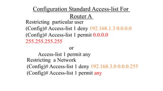 Configuration Standard Access-list For
Router A
Restricting particular user
(Config)# Access-list 1 deny 192.168.1.3 0.0.0.0
(Config)# Access-list 1 permit 0.0.0.0
255.255.255.255
or
Access-list 1 permit any
Restricting a Network
(Config)# Access-list 1 deny 192.168.3.0 0.0.0.255
(Config)# Access-list 1 permit any
 