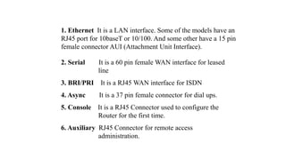 1. Ethernet It is a LAN interface. Some of the models have an
RJ45 port for 10baseT or 10/100. And some other have a 15 pin
female connector AUI (Attachment Unit Interface).
2. Serial It is a 60 pin female WAN interface for leased
line
3. BRI/PRI It is a RJ45 WAN interface for ISDN
4. Async It is a 37 pin female connector for dial ups.
5. Console It is a RJ45 Connector used to configure the
Router for the first time.
6. Auxiliary RJ45 Connector for remote access
administration.
 