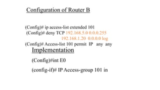 Configuration of Router B
(Config)# ip access-list extended 101
(Config)# deny TCP 192.168.5.0 0.0.0.255
192.168.1.20 0.0.0.0 log
(Config)# Access-list 101 permit IP any any
Implementation
(Config)#int E0
(config-if)# IP Access-group 101 in
 