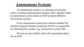 Autonomous Systems
An autonomous system is a collection of networks
under a common administrative domain. IGPs operate within
an autonomous system where as EGP connects different
autonomous systems.
Every autonomous system has a distinct number.The
Internet Assigned Numbers Authority (IANA) is responsible
for allocating this number. Eg. Autonomous system 100.
We can use any number unless the organization plans
for an EGP.
 