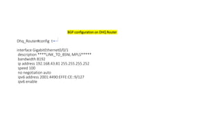 BGP configuration on DHQ Router
Dhq_Router#config t
interface GigabitEthernet0/0/1
description ****LINK_TO_BSNL MPLS*****
bandwidth 8192
ip address 192.168.43.81 255.255.255.252
speed 100
no negotiation auto
ipv6 address 2001:4490:EFFE:CE::9/127
ipv6 enable
 