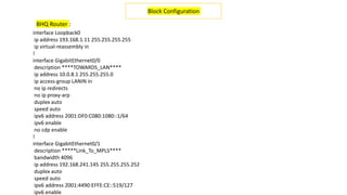 interface Loopback0
ip address 193.168.1.11 255.255.255.255
ip virtual-reassembly in
!
interface GigabitEthernet0/0
description ****TOWARDS_LAN****
ip address 10.0.8.1 255.255.255.0
ip access-group LANIN in
no ip redirects
no ip proxy-arp
duplex auto
speed auto
ipv6 address 2001:DF0:C080:1080::1/64
ipv6 enable
no cdp enable
!
interface GigabitEthernet0/1
description *****Link_To_MPLS****
bandwidth 4096
ip address 192.168.241.145 255.255.255.252
duplex auto
speed auto
ipv6 address 2001:4490:EFFE:CE::519/127
ipv6 enable
Block Configuration
BHQ Router :
 