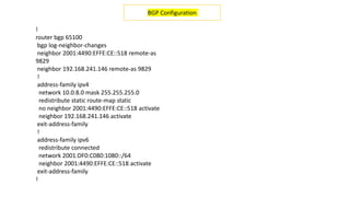 !
router bgp 65100
bgp log-neighbor-changes
neighbor 2001:4490:EFFE:CE::518 remote-as
9829
neighbor 192.168.241.146 remote-as 9829
!
address-family ipv4
network 10.0.8.0 mask 255.255.255.0
redistribute static route-map static
no neighbor 2001:4490:EFFE:CE::518 activate
neighbor 192.168.241.146 activate
exit-address-family
!
address-family ipv6
redistribute connected
network 2001:DF0:C080:1080::/64
neighbor 2001:4490:EFFE:CE::518 activate
exit-address-family
!
BGP Configuration
 