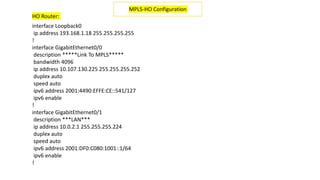 interface Loopback0
ip address 193.168.1.18 255.255.255.255
!
interface GigabitEthernet0/0
description *****Link To MPLS*****
bandwidth 4096
ip address 10.107.130.225 255.255.255.252
duplex auto
speed auto
ipv6 address 2001:4490:EFFE:CE::541/127
ipv6 enable
!
interface GigabitEthernet0/1
description ***LAN***
ip address 10.0.2.1 255.255.255.224
duplex auto
speed auto
ipv6 address 2001:DF0:C080:1001::1/64
ipv6 enable
!
MPLS-HO Configuration
HO Router:
 