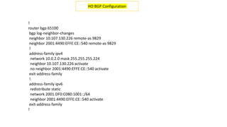 !
router bgp 65100
bgp log-neighbor-changes
neighbor 10.107.130.226 remote-as 9829
neighbor 2001:4490:EFFE:CE::540 remote-as 9829
!
address-family ipv4
network 10.0.2.0 mask 255.255.255.224
neighbor 10.107.130.226 activate
no neighbor 2001:4490:EFFE:CE::540 activate
exit-address-family
!
address-family ipv6
redistribute static
network 2001:DF0:C080:1001::/64
neighbor 2001:4490:EFFE:CE::540 activate
exit-address-family
!
HO BGP Configuration
 