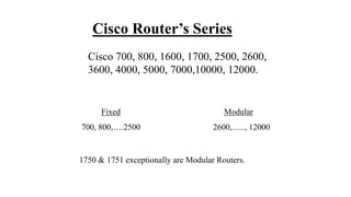 Cisco Router’s Series
Cisco 700, 800, 1600, 1700, 2500, 2600,
3600, 4000, 5000, 7000,10000, 12000.
Fixed Modular
700, 800,….2500 2600,….., 12000
1750 & 1751 exceptionally are Modular Routers.
 