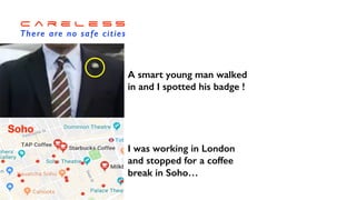 C a r e l e s s


There are no safe cities
I was working in London


and stopped for a coffee


break in Soho…
Soho
A smart young man walked


in and I spotted his badge !
 