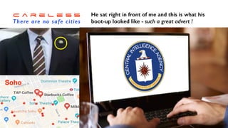 C a r e l e s s


There are no safe cities
I was working in London


and stopped for a coffee


break in Soho…
Soho
A smart young man walked


in and I spotted his badge !
He sat right in front of me and this is what his


boot-up looked like - such a great advert !
 