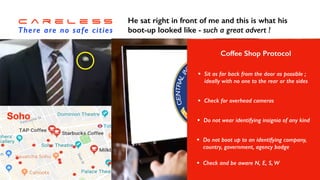 C a r e l e s s


There are no safe cities
I was working in London


and stopped for a coffee


break in Soho…
Soho
A smart young man walked


in and I spotted his badge !
He sat right in front of me and this is what his


boot-up looked like - such a great advert !
Coffee Shop Protocol
• Sit as far back from the door as possible ;
ideally with no one to the rear or the sides
• Check for overhead cameras
• Do not wear identifying insignia of any kind
• Do not boot up to an identifying company,
country, government, agency badge
• Check and be aware N, E, S, W
 