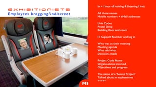 A stack of papers
readable at a glance
E X H I B I T I O N I S T S


Employees bragging/indiscreet
ME
Three identical laptops
Three
Mobiles
all the
same
In < 1hour of looking & listening I had:


All there names


Mobile numbers + eMail addresses


Unit Codes


Postal Drop


Building
fl
oor and room


IT Support Number and log in


Who was at their meeting


Meeting agenda


Who said what


Decisions made


Project Code Name


Organisations involved


Objectives and progress


The name of a ‘Secret Project’


Talked about in euphemisms


+++++


 