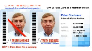L a x s e c u r i t y


Unintended revelations/consequences
TRUTH ENGINES


An End Game Company
Dr Peter Cochrane
EU Concept Consultant
DAY 1: Pass Card for a meeting
TRUTH ENGINES


An End Game Company
Peter Cochrane
Internal A
ff
airs Advisor
DAY 2: Pass Card as a member of sta
f
 