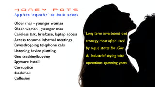 H O N E Y P O T S


Applies ‘equally’ to both sexes
Older man - younger woman


Older woman - younger man


Careless talk, briefcase, laptop access


Access to some informal meetings


Eavesdropping telephone calls


Listening device planting


Geo tracking/bugging


Spyware install


Corruption


Blackmail


Collusion


Long term investment and
strategy most often used


by rogue states for .Gov


& industrial spying with
operations spanning years
 