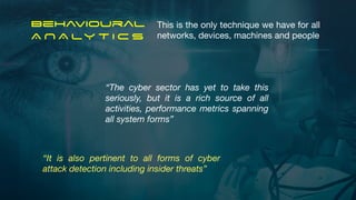 Behavioural


A N A LY T I C S
“The cyber sector has yet to take this
seriously, but it is a rich source of all
activities, performance metrics spanning
all system forms”
“It is also pertinent to all forms of cyber
attack detection including insider threats”
This is the only technique we have for all
networks, devices, machines and people
 