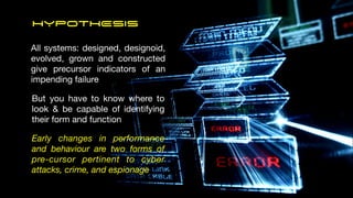 HYPOTHESIS
All systems: designed, designoid,
evolved, grown and constructed
give precursor indicators of an
impending failure
But you have to know where to
look & be capable of identifying
their form and function
Early changes in performance
and behaviour are two forms of
pre-cursor pertinent to cyber
attacks, crime, and espionage
 