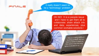 FINALE It really doesn’t seem to 

be a ‘technology’ problem !
Oh NO! It is a people issue

and I have to get them all to
collaborate: share attack info
and data; experiences, plus
common workable solutions !

This is a really difficult


and big problem, but we


have to tackle it head on,


this more or less the only


option available to us……..
 