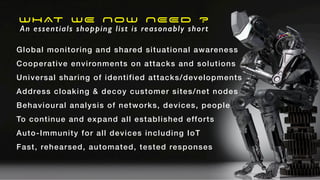 WHAT WE NOW NEED ?
An essentials shopping list is reasonably short
Global monitoring and shared situational awareness


Cooperative environments on attacks and solutions


Universal sharing of identified attacks/developments


Address cloaking & decoy customer sites/net nodes


Behavioural analysis of networks, devices, people


To continue and expand all established efforts


Auto-Immunity for all devices including IoT


Fast, rehearsed, automated, tested responses
 