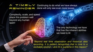 Complexity, scale, and speed
place this problem well
beyond any human

span!
“Beyond real time observation and historical data
recording, it is pattern recognition that is core to a
workable solution - and AI is supreme in this respect”
The only technology we have 

that has the inherent abilities

we need is AI
A T i m e ly
Reminder
Continuing to do what we have always
done will only see even more losses
 