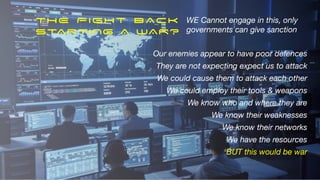 Our enemies appear to have poor defences
They are not expecting expect us to attack
We could cause them to attack each other
We could employ their tools & weapons
We know who and where they are
We know their weaknesses
We know their networks
We have the resources
BUT this would be war
WE Cannot engage in this, only
governments can give sanction
THE FIGHT BACK


STARTING A WAR?
 
