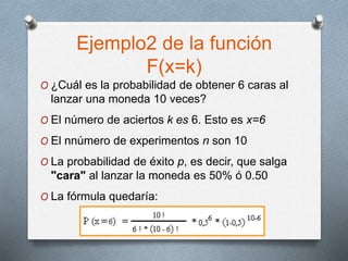 Ejemplo2 de la función
F(x=k)
O ¿Cuál es la probabilidad de obtener 6 caras al
lanzar una moneda 10 veces?
O El número de aciertos k es 6. Esto es x=6
O El nnúmero de experimentos n son 10
O La probabilidad de éxito p, es decir, que salga
"cara" al lanzar la moneda es 50% ó 0.50
O La fórmula quedaría:
 